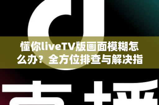 懂你liveTV版画面模糊怎么办?全方位排查与解决指南助您畅享高清画质 懂你liveTV版画面模糊怎么办?全方位排查与解决指南助您畅享高清画质