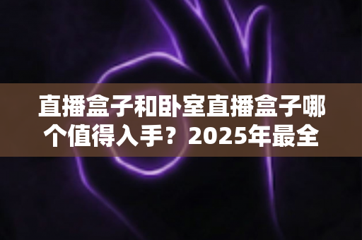 直播盒子和卧室直播盒子哪个值得入手？2025年最全选购指南助你少走弯路