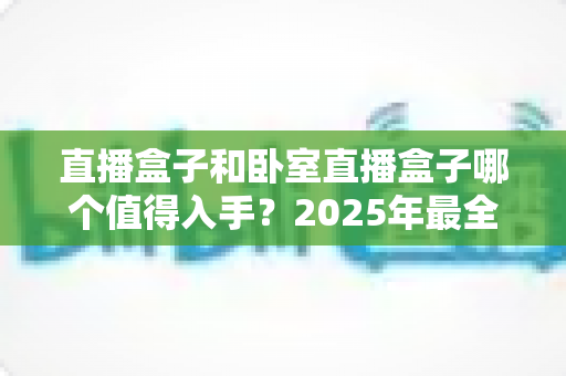 直播盒子和卧室直播盒子哪个值得入手？2025年最全选购指南助你少走弯路