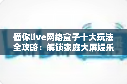 懂你live网络盒子十大玩法全攻略:解锁家庭大屏娱乐的无限可能 懂你live网络盒子十大玩法全攻略:解锁家庭大屏娱乐的无限可能