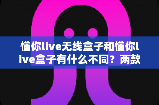 懂你live无线盒子和懂你live盒子有什么不同?两款设备全方位对比解析与选购指南 懂你live无线盒子和懂你live盒子有什么不同?两款设备全方位对比解析与选购指南