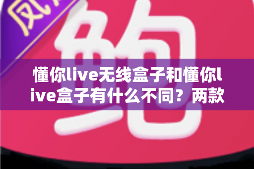 懂你live无线盒子和懂你live盒子有什么不同?两款设备全方位对比解析与选购指南 懂你live无线盒子和懂你live盒子有什么不同?两款设备全方位对比解析与选购指南