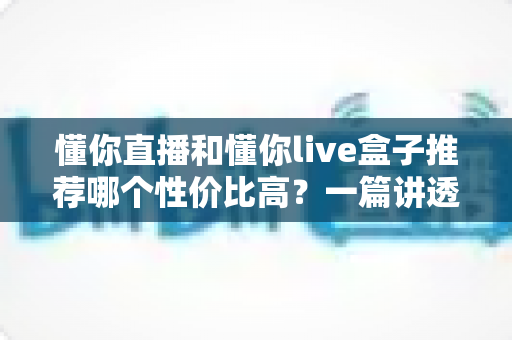 懂你直播和懂你live盒子推荐哪个性价比高？一篇讲透软件与硬件的选购差异