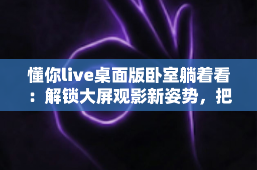 懂你live桌面版卧室躺着看:解锁大屏观影新姿势,把惬意休闲搬进卧室 懂你live桌面版卧室躺着看:解锁大屏观影新姿势,把惬意休闲搬进卧室