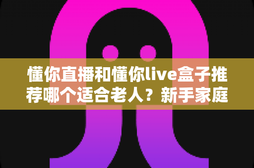 懂你直播和懂你live盒子推荐哪个适合老人？新手家庭最全选购避坑指南与使用体验深度解析
