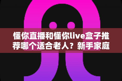懂你直播和懂你live盒子推荐哪个适合老人？新手家庭最全选购避坑指南与使用体验深度解析