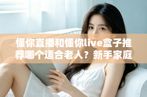 懂你直播和懂你live盒子推荐哪个适合老人？新手家庭最全选购避坑指南与使用体验深度解析