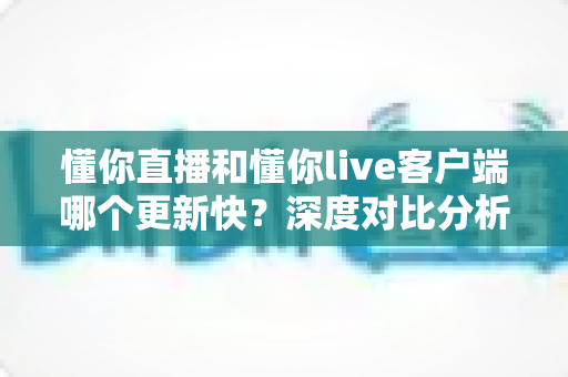 懂你直播和懂你live客户端哪个更新快？深度对比分析与选择指南