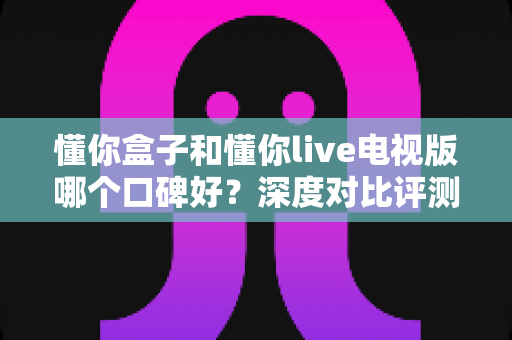 懂你盒子和懂你live电视版哪个口碑好?深度对比评测,帮你选对不踩坑 懂你盒子和懂你live电视版哪个口碑好?深度对比评测,帮你选对不踩坑