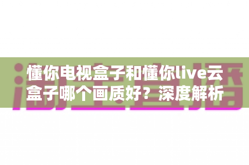 懂你电视盒子和懂你live云盒子哪个画质好?深度解析两者画质差异,帮你选对不踩坑 懂你电视盒子和懂你live云盒子哪个画质好?深度解析两者画质差异,帮你选对不踩坑