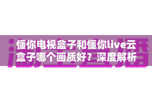 懂你电视盒子和懂你live云盒子哪个画质好?深度解析两者画质差异,帮你选对不踩坑 懂你电视盒子和懂你live云盒子哪个画质好?深度解析两者画质差异,帮你选对不踩坑
