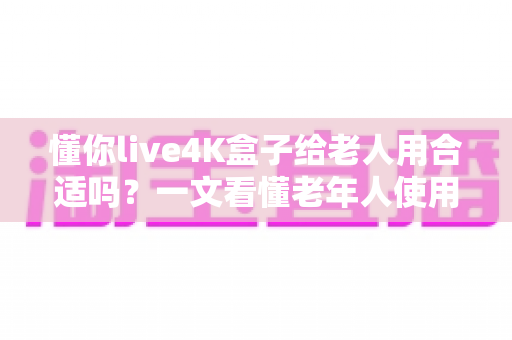 懂你live4K盒子给老人用合适吗？一文看懂老年人使用体验与选购建议