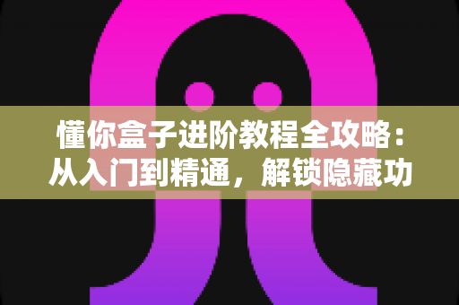 懂你盒子进阶教程全攻略:从入门到精通,解锁隐藏功能与性能优化技巧 懂你盒子进阶教程全攻略:从入门到精通,解锁隐藏功能与性能优化技巧