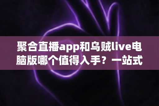 聚合直播app和乌贼live电脑版哪个值得入手？一站式深度对比测评与新手选购避坑指南