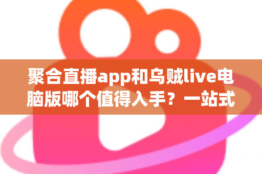 聚合直播app和乌贼live电脑版哪个值得入手？一站式深度对比测评与新手选购避坑指南