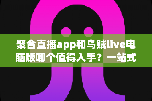 聚合直播app和乌贼live电脑版哪个值得入手？一站式深度对比测评与新手选购避坑指南