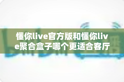 懂你live官方版和懂你live聚合盒子哪个更适合客厅？一篇文章帮你选出最佳客厅影音方案