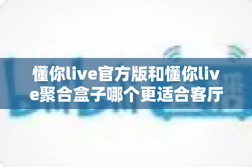 懂你live官方版和懂你live聚合盒子哪个更适合客厅？一篇文章帮你选出最佳客厅影音方案