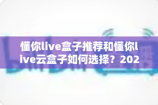 懂你live盒子推荐和懂你live云盒子如何选择？2025年最全选购指南与避坑攻略