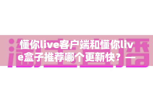 懂你live客户端和懂你live盒子推荐哪个更新快?——版本更新速度全面对比与实用选择指南 懂你live客户端和懂你live盒子推荐哪个更新快?——版本更新速度全面对比与实用选择指南