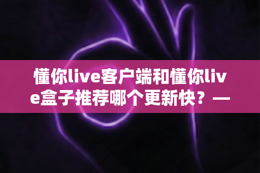 懂你live客户端和懂你live盒子推荐哪个更新快?——版本更新速度全面对比与实用选择指南 懂你live客户端和懂你live盒子推荐哪个更新快?——版本更新速度全面对比与实用选择指南