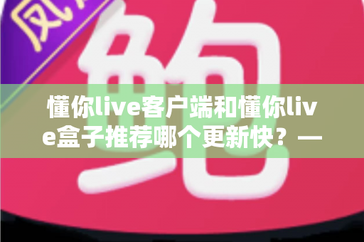 懂你live客户端和懂你live盒子推荐哪个更新快?——版本更新速度全面对比与实用选择指南 懂你live客户端和懂你live盒子推荐哪个更新快?——版本更新速度全面对比与实用选择指南