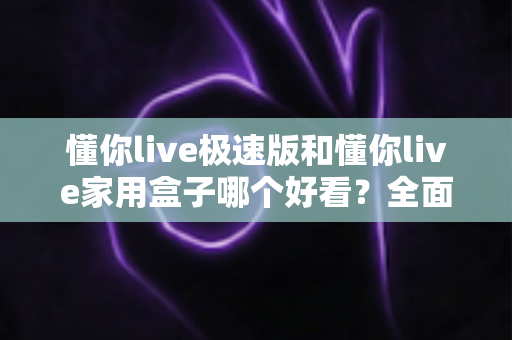 懂你live极速版和懂你live家用盒子哪个好看？全面外观设计与选购指南一篇文章看懂