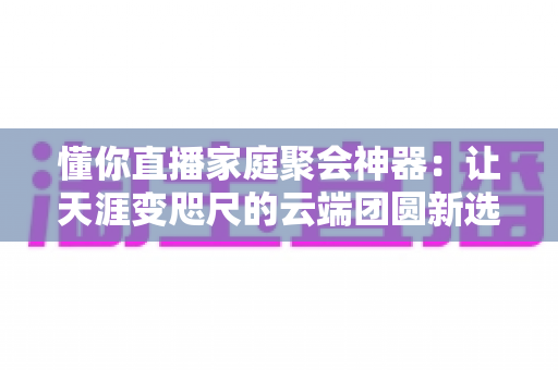 懂你直播家庭聚会神器:让天涯变咫尺的云端团圆新选择 懂你直播家庭聚会神器:让天涯变咫尺的云端团圆新选择