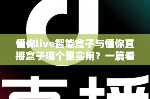 懂你live智能盒子与懂你直播盒子哪个更实用？一篇看懂选购门道的深度对比指南