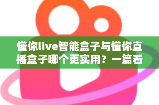 懂你live智能盒子与懂你直播盒子哪个更实用？一篇看懂选购门道的深度对比指南