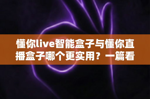 懂你live智能盒子与懂你直播盒子哪个更实用？一篇看懂选购门道的深度对比指南