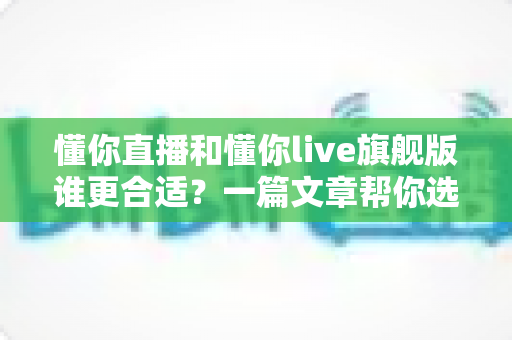 懂你直播和懂你live旗舰版谁更合适?一篇文章帮你选对版本、少走弯路 懂你直播和懂你live旗舰版谁更合适?一篇文章帮你选对版本、少走弯路