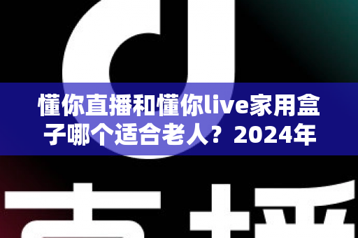 懂你直播和懂你live家用盒子哪个适合老人？2024年最全选购指南与真实体验分析