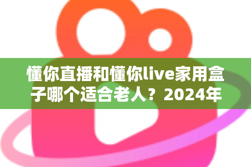 懂你直播和懂你live家用盒子哪个适合老人？2024年最全选购指南与真实体验分析