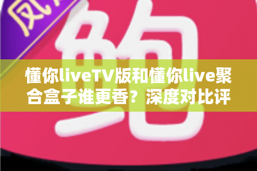 懂你liveTV版和懂你live聚合盒子谁更香?深度对比评测帮你选对不选贵 懂你liveTV版和懂你live聚合盒子谁更香?深度对比评测帮你选对不选贵