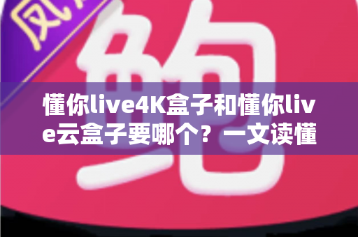 懂你live4K盒子和懂你live云盒子要哪个？一文读懂两款机顶盒的差异与选购攻略