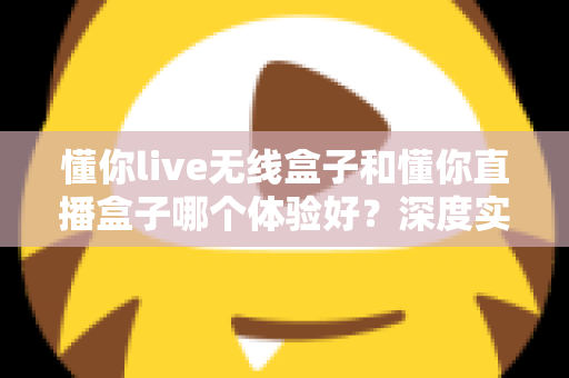 懂你live无线盒子和懂你直播盒子哪个体验好？深度实测对比与选购全指南