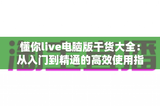 懂你live电脑版干货大全:从入门到精通的高效使用指南与实战技巧分享 懂你live电脑版干货大全:从入门到精通的高效使用指南与实战技巧分享