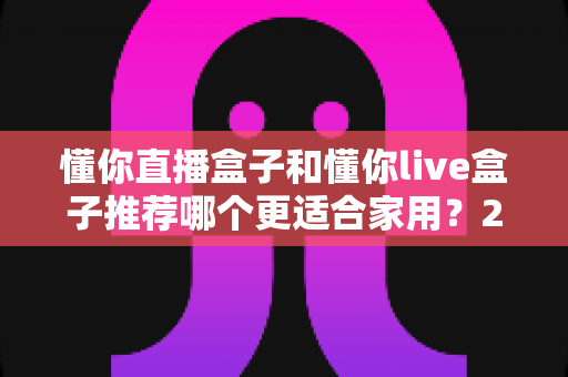 懂你直播盒子和懂你live盒子推荐哪个更适合家用？2025年家用电视盒子选购终极指南