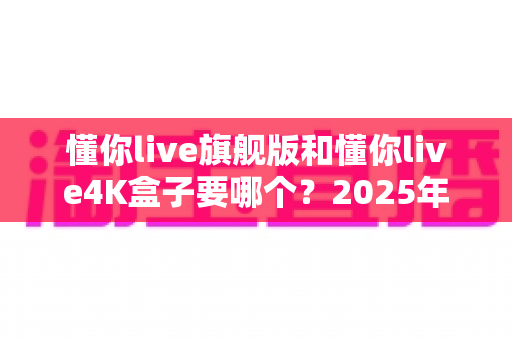 懂你live旗舰版和懂你live4K盒子要哪个?2025年最全选购指南帮你一次选对 懂你live旗舰版和懂你live4K盒子要哪个?2025年最全选购指南帮你一次选对