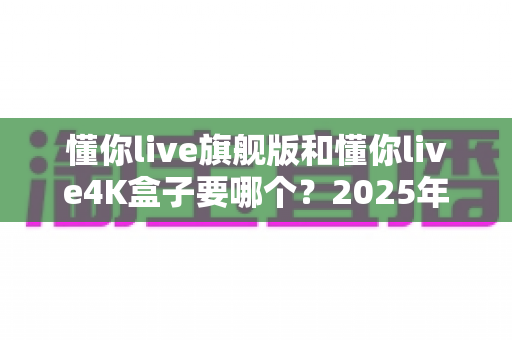懂你live旗舰版和懂你live4K盒子要哪个?2025年最全选购指南帮你一次选对 懂你live旗舰版和懂你live4K盒子要哪个?2025年最全选购指南帮你一次选对