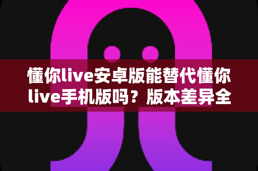 懂你live安卓版能替代懂你live手机版吗?版本差异全解析与选择建议 懂你live安卓版能替代懂你live手机版吗?版本差异全解析与选择建议