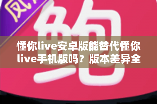懂你live安卓版能替代懂你live手机版吗？版本差异全解析与选择建议