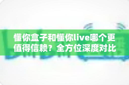 懂你盒子和懂你live哪个更值得信赖?全方位深度对比分析与用户选择指南 懂你盒子和懂你live哪个更值得信赖?全方位深度对比分析与用户选择指南