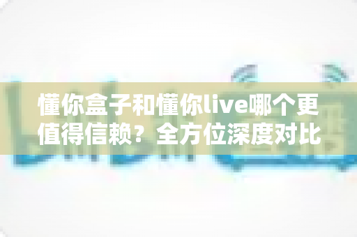 懂你盒子和懂你live哪个更值得信赖?全方位深度对比分析与用户选择指南 懂你盒子和懂你live哪个更值得信赖?全方位深度对比分析与用户选择指南