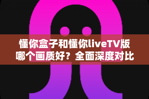 懂你盒子和懂你liveTV版哪个画质好？全面深度对比分析，助你选出最佳观影体验方案