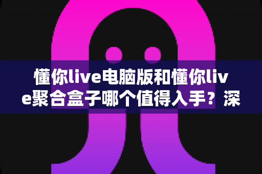 懂你live电脑版和懂你live聚合盒子哪个值得入手？深度对比评测助你选对设备