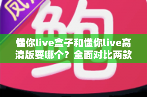 懂你live盒子和懂你live高清版要哪个?全面对比两款版本的差异,帮你做出最适合自己的选择 懂你live盒子和懂你live高清版要哪个?全面对比两款版本的差异,帮你做出最适合自己的选择