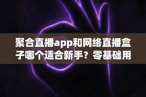 聚合直播app和网络直播盒子哪个适合新手？零基础用户最全选购与使用指南