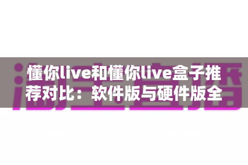 懂你live和懂你live盒子推荐对比：软件版与硬件版全维度选购指南，看完不再纠结！